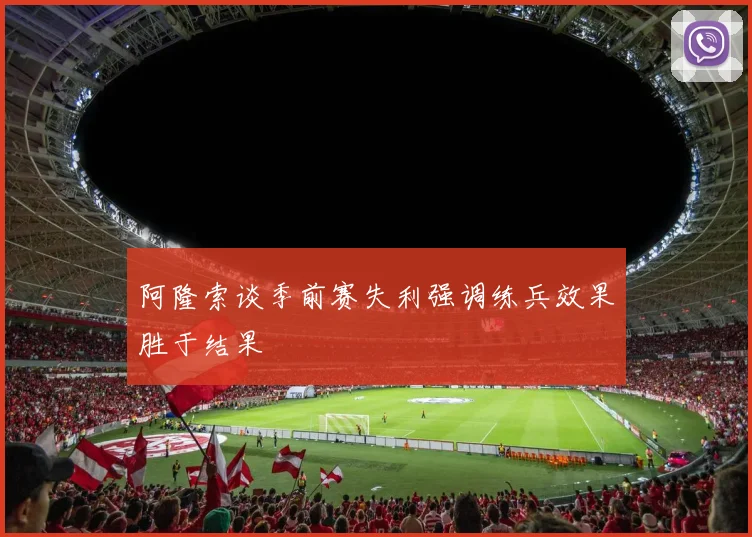 阿隆索谈季前赛失利强调练兵效果胜于结果