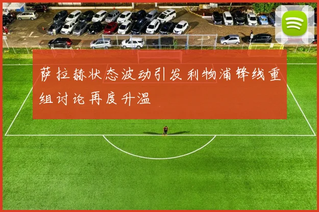 萨拉赫状态波动引发利物浦锋线重组讨论再度升温