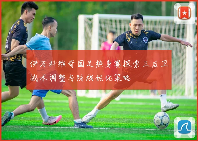 伊万科维奇国足热身赛探索三后卫战术调整与防线优化策略