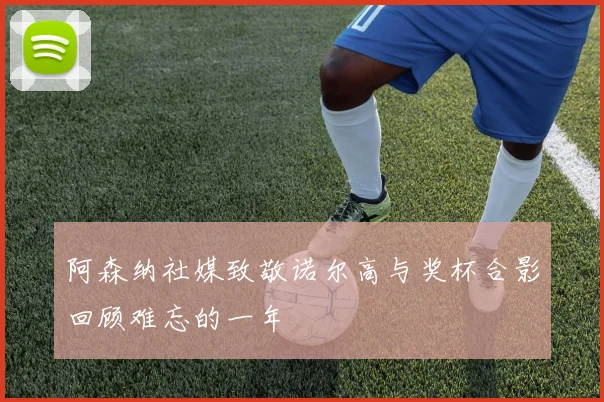 阿森纳社媒致敬诺尔高与奖杯合影回顾难忘的一年