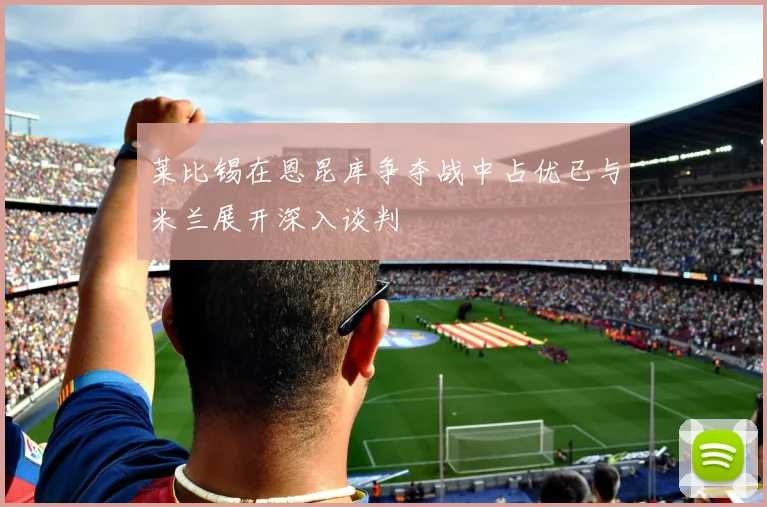 莱比锡在恩昆库争夺战中占优已与米兰展开深入谈判