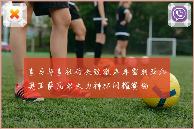 皇马与皇社对决致敬库库雷利亚和奥亚萨瓦尔大力神杯闪耀赛场
