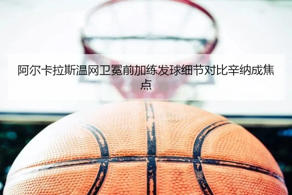 阿尔卡拉斯温网卫冕前加练发球细节对比辛纳成焦点
