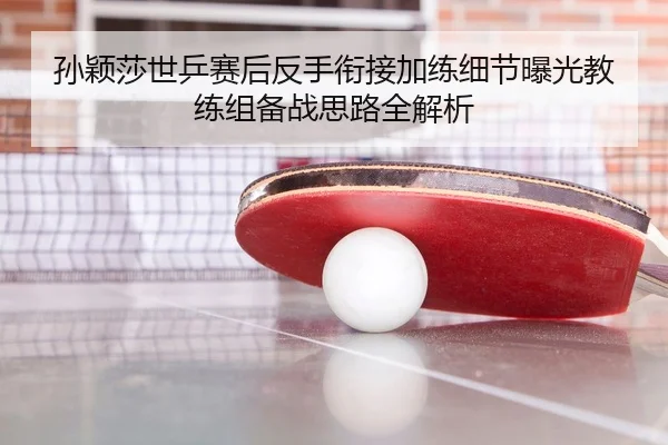 孙颖莎世乒赛后反手衔接加练细节曝光教练组备战思路全解析