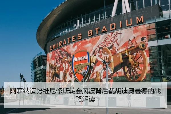 阿森纳造势维尼修斯转会风波背后截胡迪奥曼德的战略解读