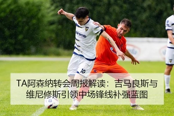 TA阿森纳转会周报解读：吉马良斯与维尼修斯引领中场锋线补强蓝图