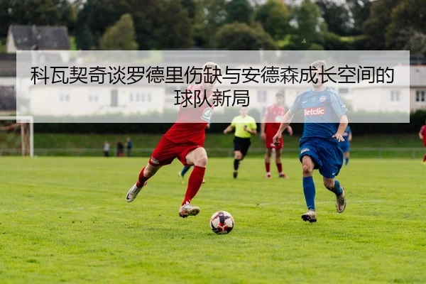 科瓦契奇谈罗德里伤缺与安德森成长空间的球队新局